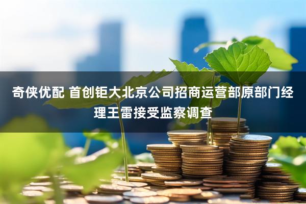 奇侠优配 首创钜大北京公司招商运营部原部门经理王雷接受监察调查