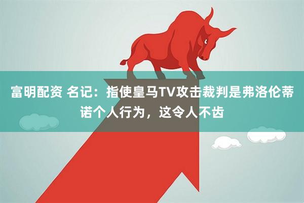 富明配资 名记：指使皇马TV攻击裁判是弗洛伦蒂诺个人行为，这令人不齿