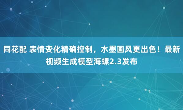 同花配 表情变化精确控制,水墨画风更出色!最新视频生成模型海螺2.3发布