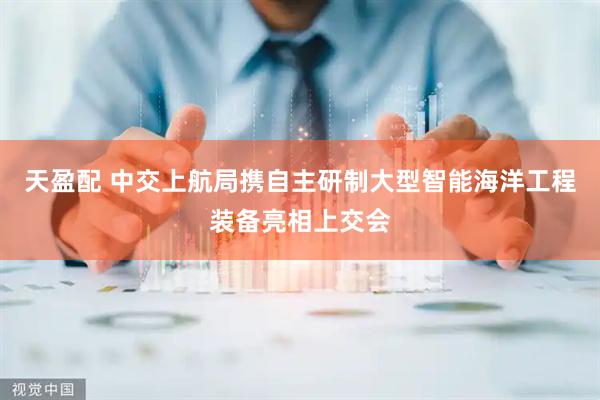 天盈配 中交上航局携自主研制大型智能海洋工程装备亮相上交会