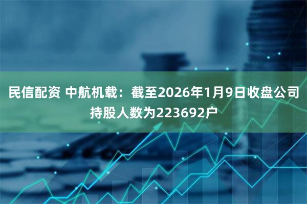 民信配资 中航机载：截至2026年1月9日收盘公司持股人数为223692户