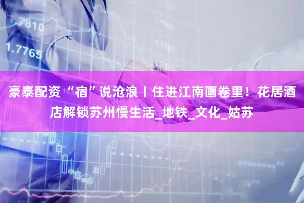 豪泰配资 “宿”说沧浪丨住进江南画卷里！花居酒店解锁苏州慢生活_地铁_文化_姑苏