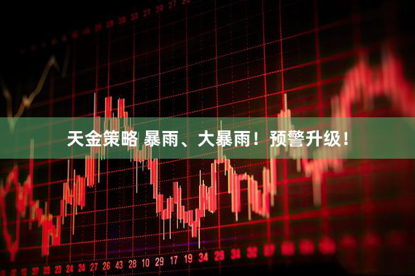 天金策略 暴雨、大暴雨！预警升级！